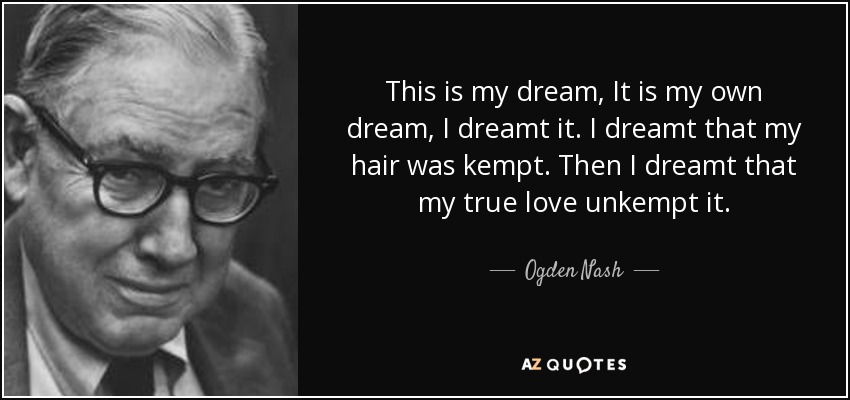This is my dream, It is my own dream, I dreamt it. I dreamt that my hair was kempt. Then I dreamt that my true love unkempt it. - Ogden Nash