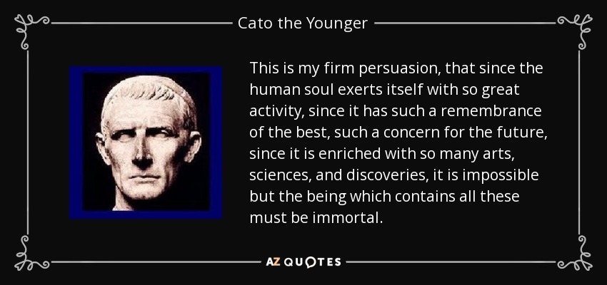 This is my firm persuasion, that since the human soul exerts itself with so great activity, since it has such a remembrance of the best, such a concern for the future, since it is enriched with so many arts, sciences, and discoveries, it is impossible but the being which contains all these must be immortal. - Cato the Younger