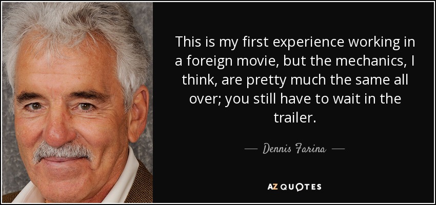 This is my first experience working in a foreign movie, but the mechanics, I think, are pretty much the same all over; you still have to wait in the trailer. - Dennis Farina