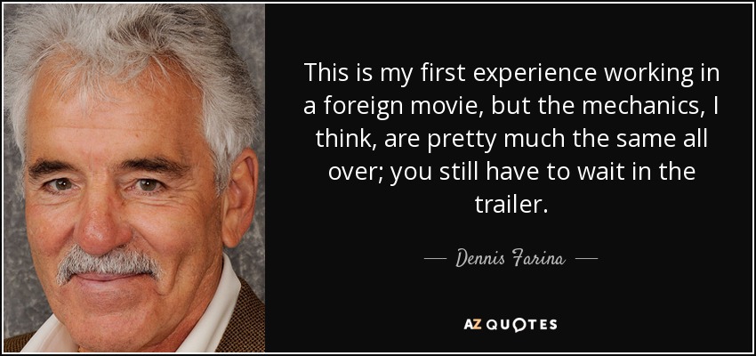 This is my first experience working in a foreign movie, but the mechanics, I think, are pretty much the same all over; you still have to wait in the trailer. - Dennis Farina