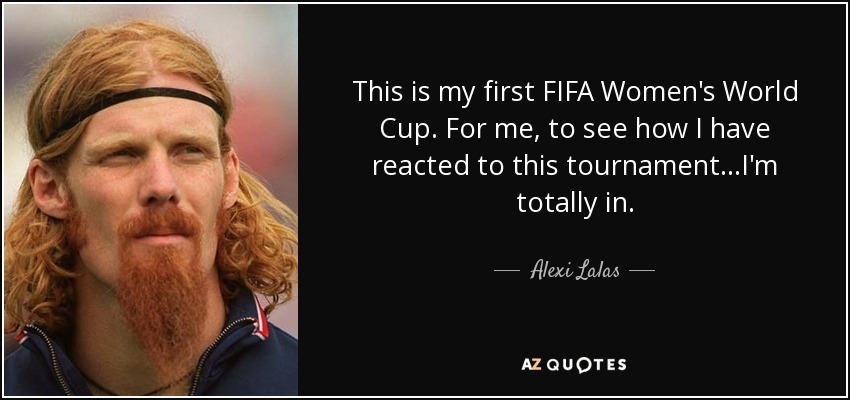 This is my first FIFA Women's World Cup . For me, to see how I have reacted to this tournament...I'm totally in. - Alexi Lalas