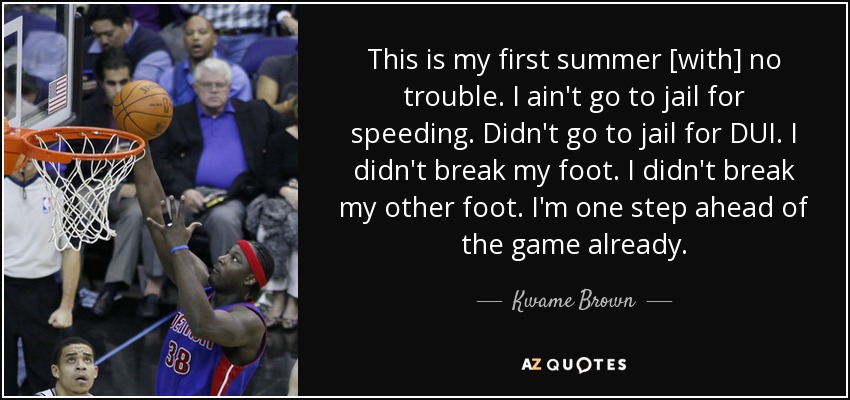This is my first summer [with] no trouble. I ain't go to jail for speeding. Didn't go to jail for DUI. I didn't break my foot. I didn't break my other foot. I'm one step ahead of the game already. - Kwame Brown