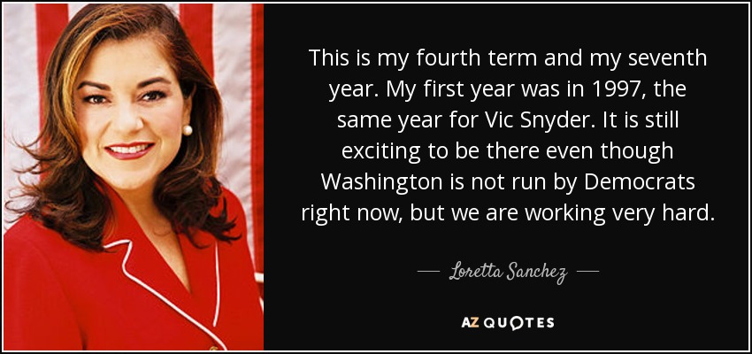 This is my fourth term and my seventh year. My first year was in 1997, the same year for Vic Snyder. It is still exciting to be there even though Washington is not run by Democrats right now, but we are working very hard. - Loretta Sanchez