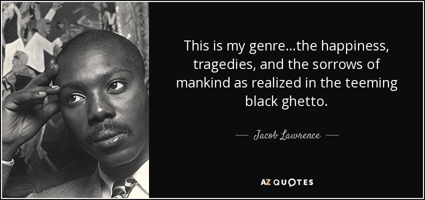 This is my genre...the happiness, tragedies, and the sorrows of mankind as realized in the teeming black ghetto. - Jacob Lawrence