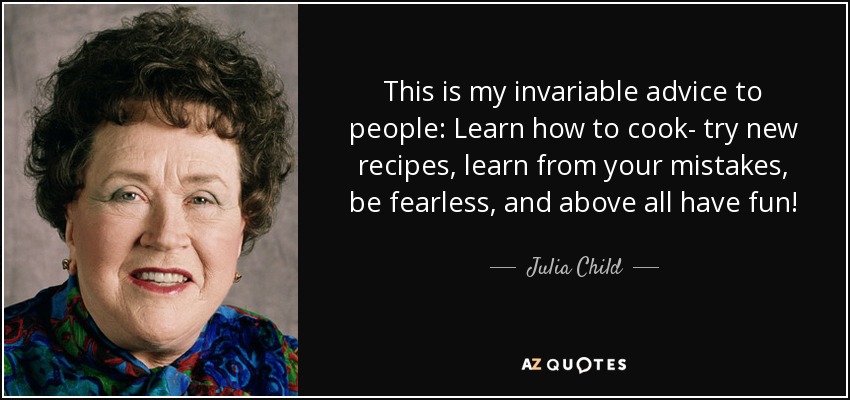 This is my invariable advice to people: Learn how to cook- try new recipes, learn from your mistakes, be fearless, and above all have fun! - Julia Child
