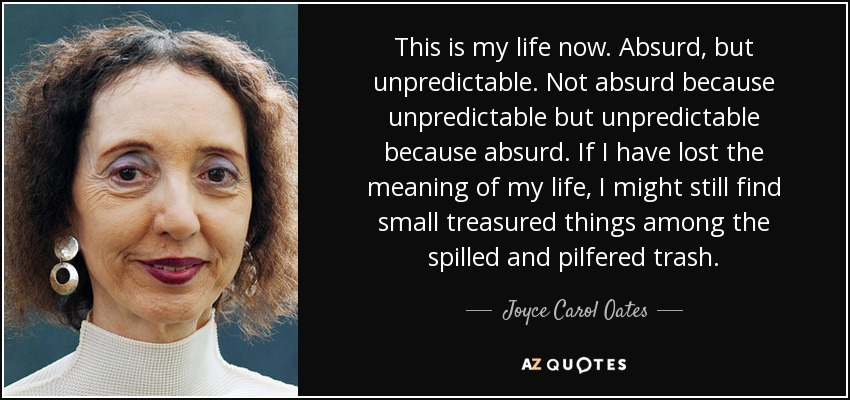 This is my life now. Absurd, but unpredictable. Not absurd because unpredictable but unpredictable because absurd. If I have lost the meaning of my life, I might still find small treasured things among the spilled and pilfered trash. - Joyce Carol Oates