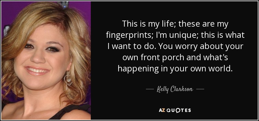 This is my life; these are my fingerprints; I'm unique; this is what I want to do. You worry about your own front porch and what's happening in your own world. - Kelly Clarkson