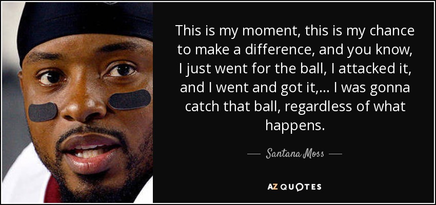 This is my moment, this is my chance to make a difference, and you know, I just went for the ball, I attacked it, and I went and got it, ... I was gonna catch that ball, regardless of what happens. - Santana Moss
