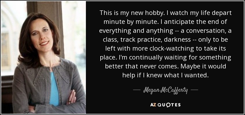 This is my new hobby. I watch my life depart minute by minute. I anticipate the end of everything and anything -- a conversation, a class, track practice, darkness -- only to be left with more clock-watching to take its place. I'm continually waiting for something better that never comes. Maybe it would help if I knew what I wanted. - Megan McCafferty