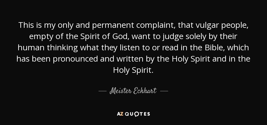 This is my only and permanent complaint, that vulgar people, empty of the Spirit of God, want to judge solely by their human thinking what they listen to or read in the Bible, which has been pronounced and written by the Holy Spirit and in the Holy Spirit. - Meister Eckhart