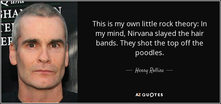 This is my own little rock theory: In my mind, Nirvana slayed the hair bands. They shot the top off the poodles. - Henry Rollins
