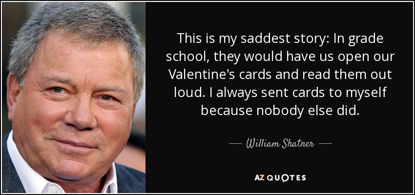 This is my saddest story: In grade school, they would have us open our Valentine's cards and read them out loud. I always sent cards to myself because nobody else did. - William Shatner