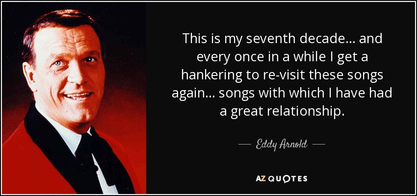 This is my seventh decade... and every once in a while I get a hankering to re-visit these songs again... songs with which I have had a great relationship. - Eddy Arnold