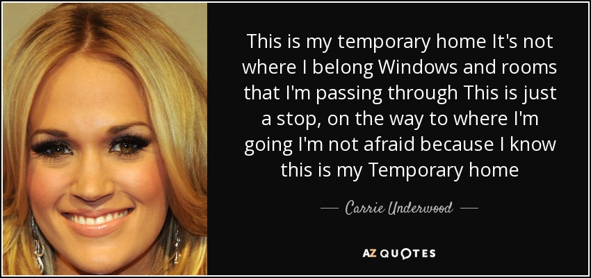 This is my temporary home It's not where I belong Windows and rooms that I'm passing through This is just a stop, on the way to where I'm going I'm not afraid because I know this is my Temporary home - Carrie Underwood