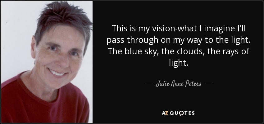 This is my vision-what I imagine I'll pass through on my way to the light. The blue sky, the clouds, the rays of light. - Julie Anne Peters