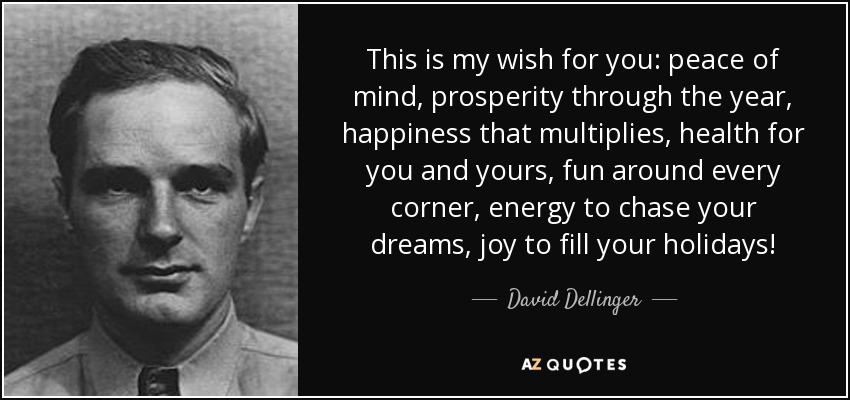 This is my wish for you: peace of mind, prosperity through the year, happiness that multiplies, health for you and yours, fun around every corner, energy to chase your dreams, joy to fill your holidays! - David Dellinger