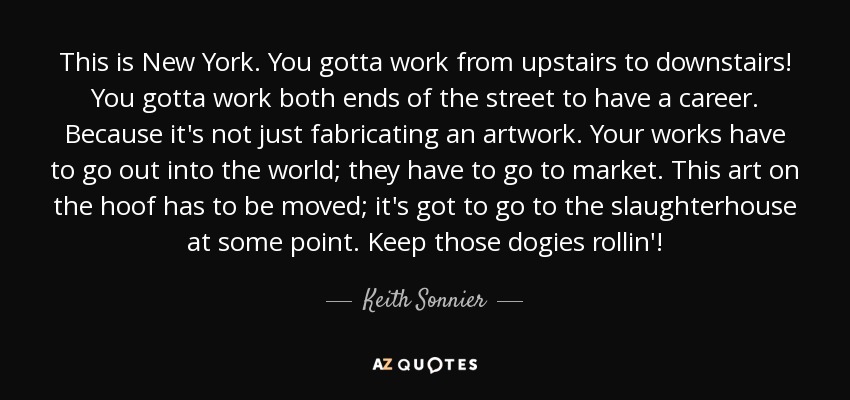 This is New York. You gotta work from upstairs to downstairs! You gotta work both ends of the street to have a career. Because it's not just fabricating an artwork. Your works have to go out into the world; they have to go to market. This art on the hoof has to be moved; it's got to go to the slaughterhouse at some point. Keep those dogies rollin'! - Keith Sonnier