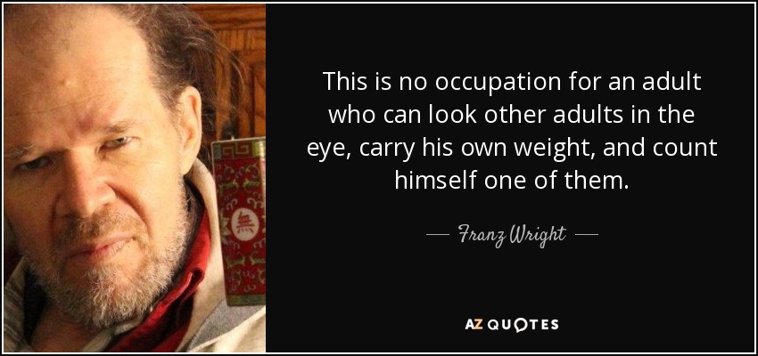 This is no occupation for an adult who can look other adults in the eye, carry his own weight, and count himself one of them. - Franz Wright