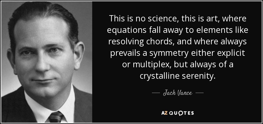 This is no science, this is art, where equations fall away to elements like resolving chords, and where always prevails a symmetry either explicit or multiplex, but always of a crystalline serenity. - Jack Vance