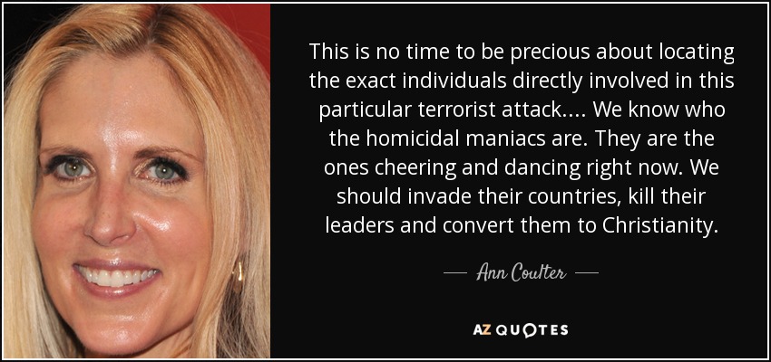 This is no time to be precious about locating the exact individuals directly involved in this particular terrorist attack.... We know who the homicidal maniacs are. They are the ones cheering and dancing right now. We should invade their countries, kill their leaders and convert them to Christianity. - Ann Coulter