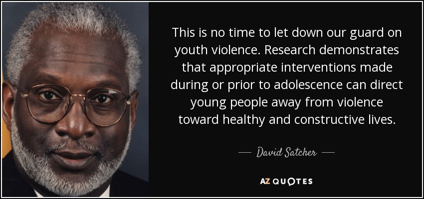 This is no time to let down our guard on youth violence. Research demonstrates that appropriate interventions made during or prior to adolescence can direct young people away from violence toward healthy and constructive lives. - David Satcher