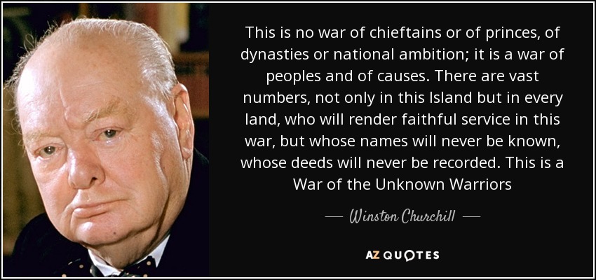 This is no war of chieftains or of princes, of dynasties or national ambition; it is a war of peoples and of causes. There are vast numbers, not only in this Island but in every land, who will render faithful service in this war, but whose names will never be known, whose deeds will never be recorded. This is a War of the Unknown Warriors - Winston Churchill
