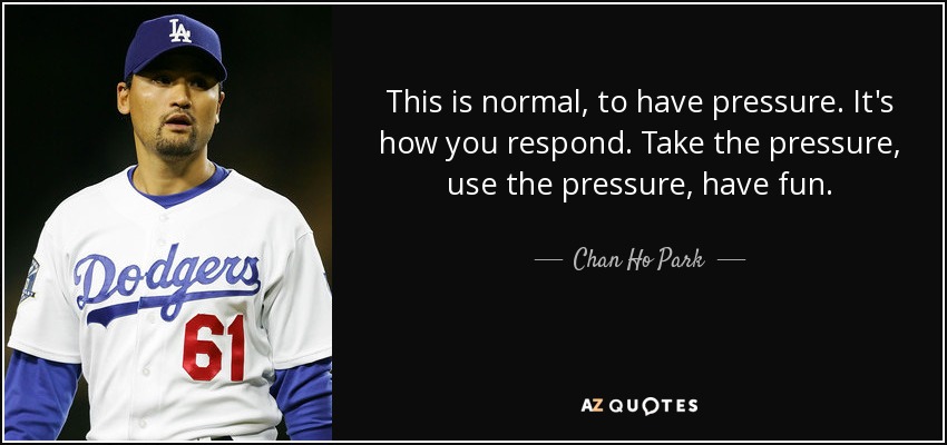 This is normal, to have pressure. It's how you respond. Take the pressure, use the pressure, have fun. - Chan Ho Park