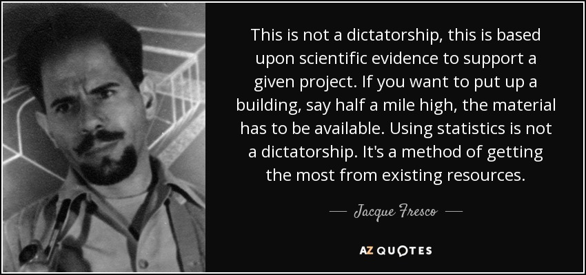 This is not a dictatorship, this is based upon scientific evidence to support a given project. If you want to put up a building, say half a mile high, the material has to be available. Using statistics is not a dictatorship. It's a method of getting the most from existing resources. - Jacque Fresco