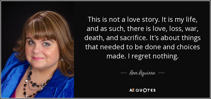 This is not a love story. It is my life, and as such, there is love, loss, war, death, and sacrifice. It's about things that needed to be done and choices made. I regret nothing. - Ann Aguirre