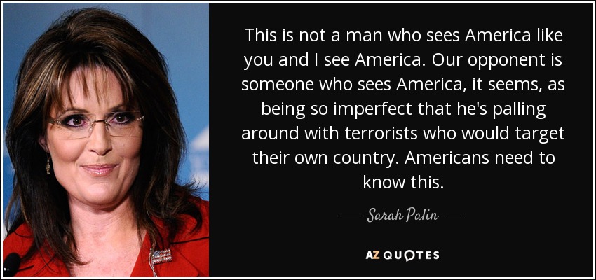 This is not a man who sees America like you and I see America. Our opponent is someone who sees America, it seems, as being so imperfect that he's palling around with terrorists who would target their own country. Americans need to know this. - Sarah Palin