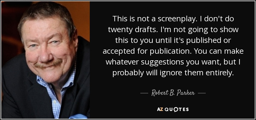 This is not a screenplay. I don't do twenty drafts. I'm not going to show this to you until it's published or accepted for publication. You can make whatever suggestions you want, but I probably will ignore them entirely. - Robert B. Parker