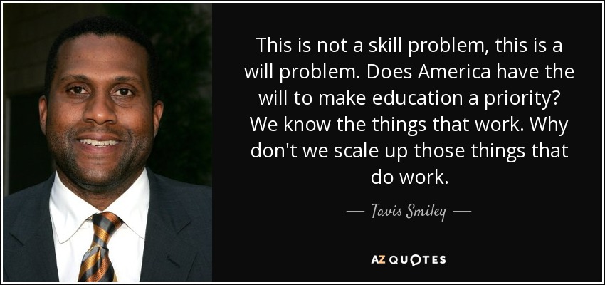 This is not a skill problem, this is a will problem. Does America have the will to make education a priority? We know the things that work. Why don't we scale up those things that do work. - Tavis Smiley