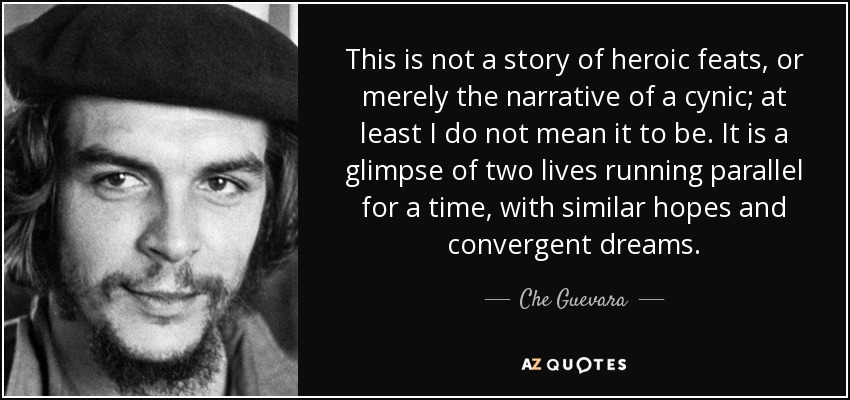This is not a story of heroic feats, or merely the narrative of a cynic; at least I do not mean it to be. It is a glimpse of two lives running parallel for a time, with similar hopes and convergent dreams. - Che Guevara