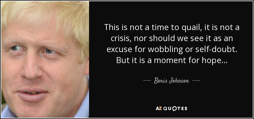 This is not a time to quail, it is not a crisis, nor should we see it as an excuse for wobbling or self-doubt. But it is a moment for hope... - Boris Johnson