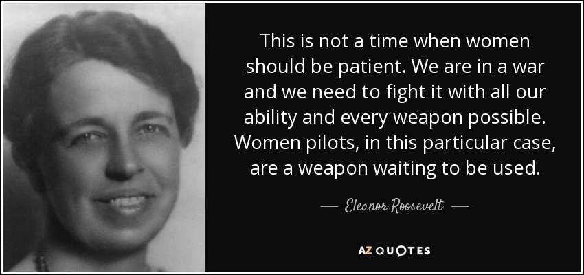 This is not a time when women should be patient. We are in a war and we need to fight it with all our ability and every weapon possible. Women pilots, in this particular case, are a weapon waiting to be used. - Eleanor Roosevelt