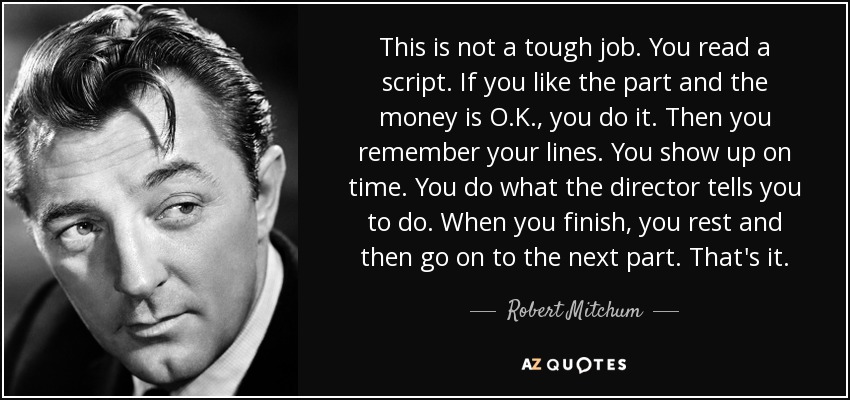 This is not a tough job. You read a script. If you like the part and the money is O.K., you do it. Then you remember your lines. You show up on time. You do what the director tells you to do. When you finish, you rest and then go on to the next part. That's it. - Robert Mitchum