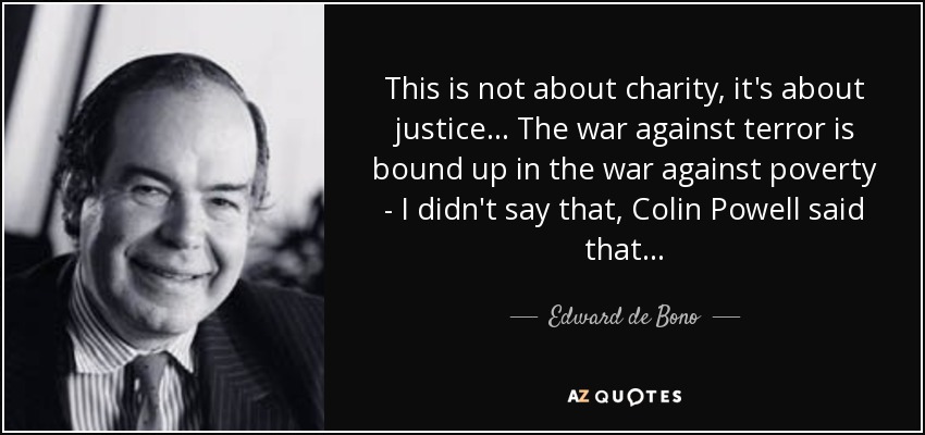 This is not about charity, it's about justice... The war against terror is bound up in the war against poverty - I didn't say that, Colin Powell said that . . . - Edward de Bono