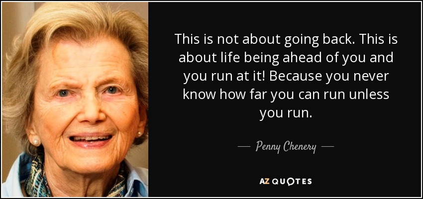 This is not about going back. This is about life being ahead of you and you run at it! Because you never know how far you can run unless you run. - Penny Chenery