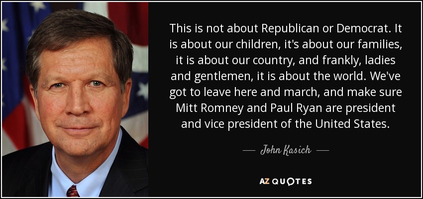 This is not about Republican or Democrat. It is about our children, it's about our families, it is about our country, and frankly, ladies and gentlemen, it is about the world. We've got to leave here and march, and make sure Mitt Romney and Paul Ryan are president and vice president of the United States. - John Kasich