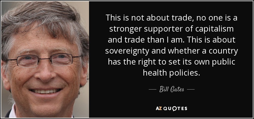 This is not about trade, no one is a stronger supporter of capitalism and trade than I am. This is about sovereignty and whether a country has the right to set its own public health policies. - Bill Gates
