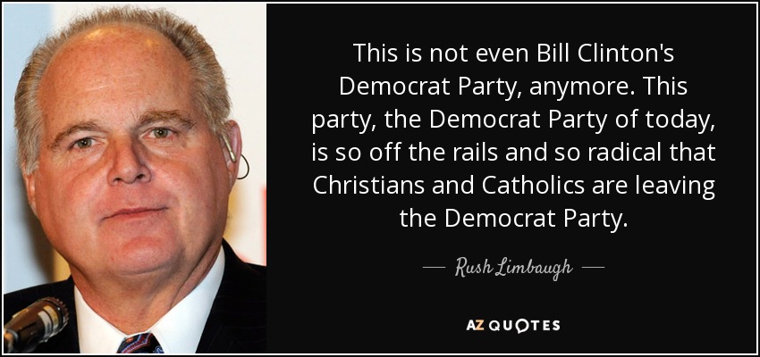 This is not even Bill Clinton's Democrat Party, anymore. This party, the Democrat Party of today, is so off the rails and so radical that Christians and Catholics are leaving the Democrat Party. - Rush Limbaugh