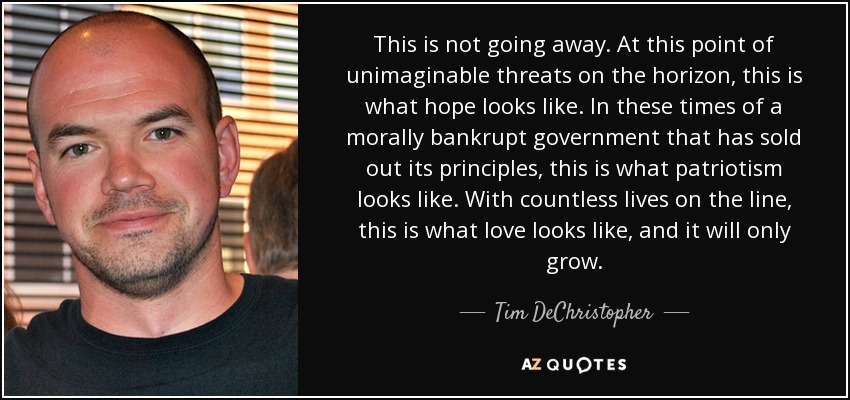 This is not going away. At this point of unimaginable threats on the horizon, this is what hope looks like. In these times of a morally bankrupt government that has sold out its principles, this is what patriotism looks like. With countless lives on the line, this is what love looks like, and it will only grow. - Tim DeChristopher