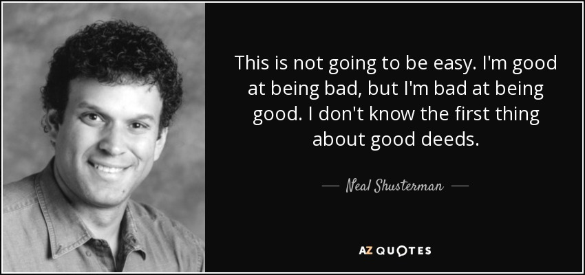 This is not going to be easy. I'm good at being bad, but I'm bad at being good. I don't know the first thing about good deeds. - Neal Shusterman