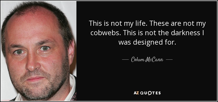 This is not my life. These are not my cobwebs. This is not the darkness I was designed for. - Colum McCann