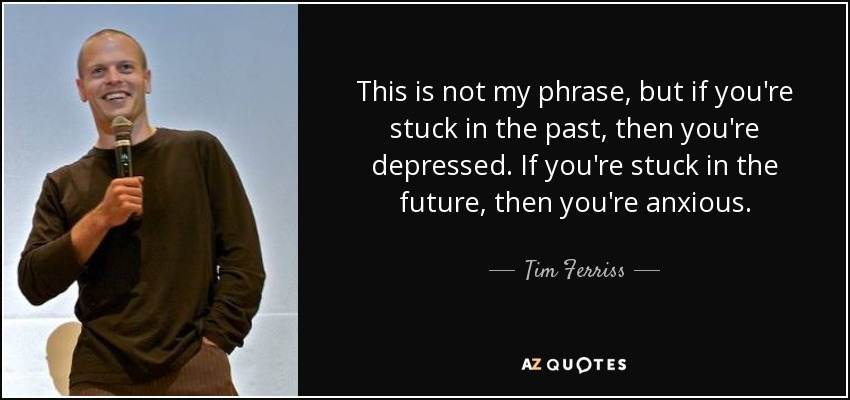 This is not my phrase, but if you're stuck in the past, then you're depressed. If you're stuck in the future, then you're anxious. - Tim Ferriss