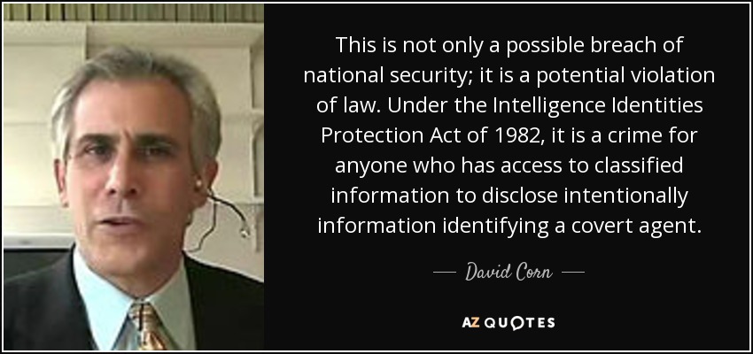 This is not only a possible breach of national security; it is a potential violation of law. Under the Intelligence Identities Protection Act of 1982, it is a crime for anyone who has access to classified information to disclose intentionally information identifying a covert agent. - David Corn