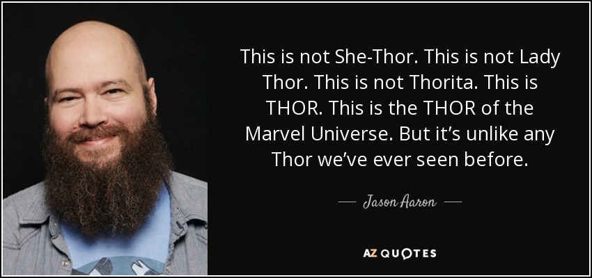 This is not She-Thor. This is not Lady Thor. This is not Thorita. This is THOR. This is the THOR of the Marvel Universe. But it’s unlike any Thor we’ve ever seen before. - Jason Aaron