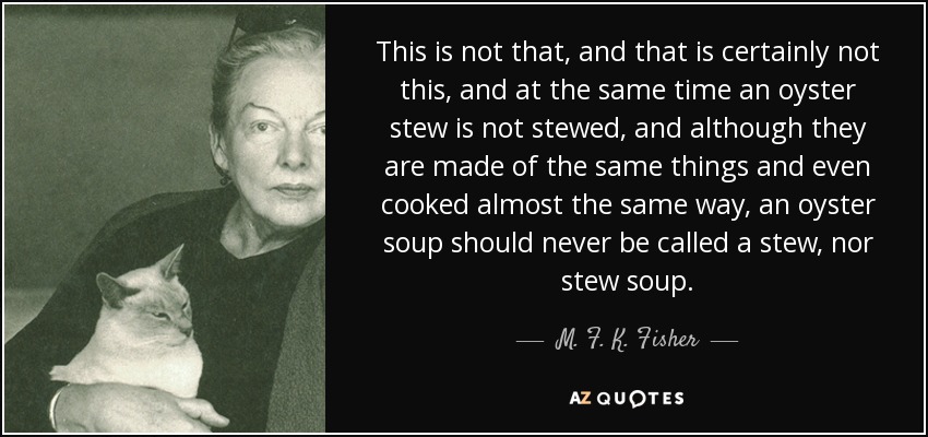 This is not that, and that is certainly not this, and at the same time an oyster stew is not stewed, and although they are made of the same things and even cooked almost the same way, an oyster soup should never be called a stew, nor stew soup. - M. F. K. Fisher