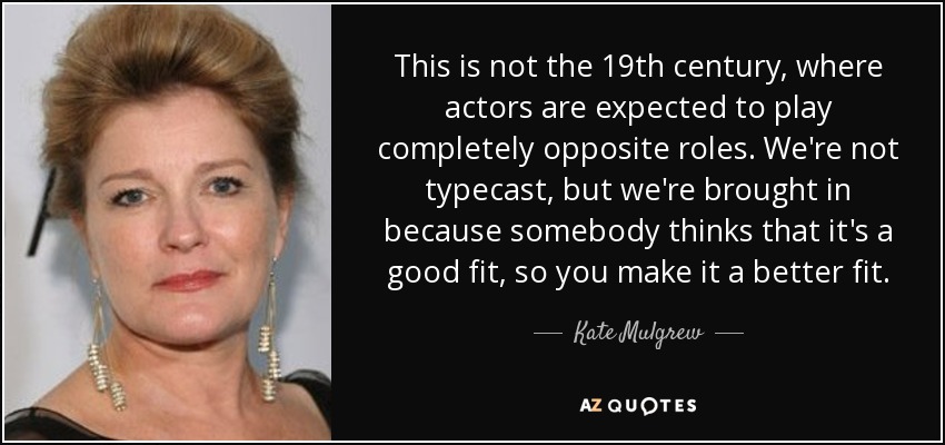 This is not the 19th century, where actors are expected to play completely opposite roles. We're not typecast, but we're brought in because somebody thinks that it's a good fit, so you make it a better fit. - Kate Mulgrew