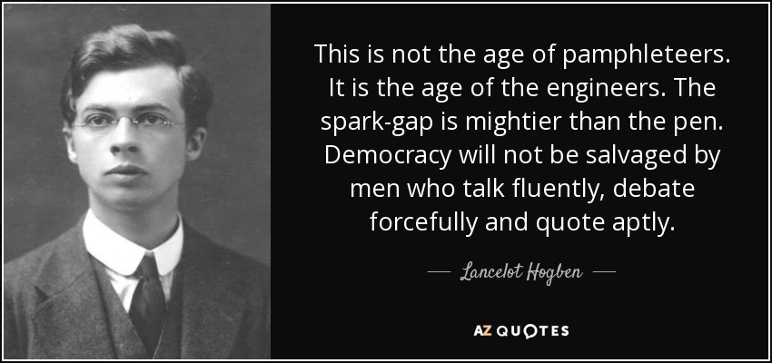 This is not the age of pamphleteers. It is the age of the engineers. The spark-gap is mightier than the pen. Democracy will not be salvaged by men who talk fluently, debate forcefully and quote aptly. - Lancelot Hogben